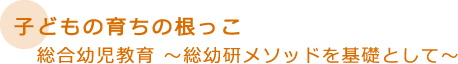 子どもの育ちの根っこ　総合幼児教育　～総幼研メッソドを基礎として～