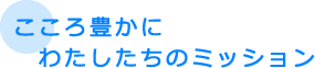 こころ豊かに　わたしたちのミッション